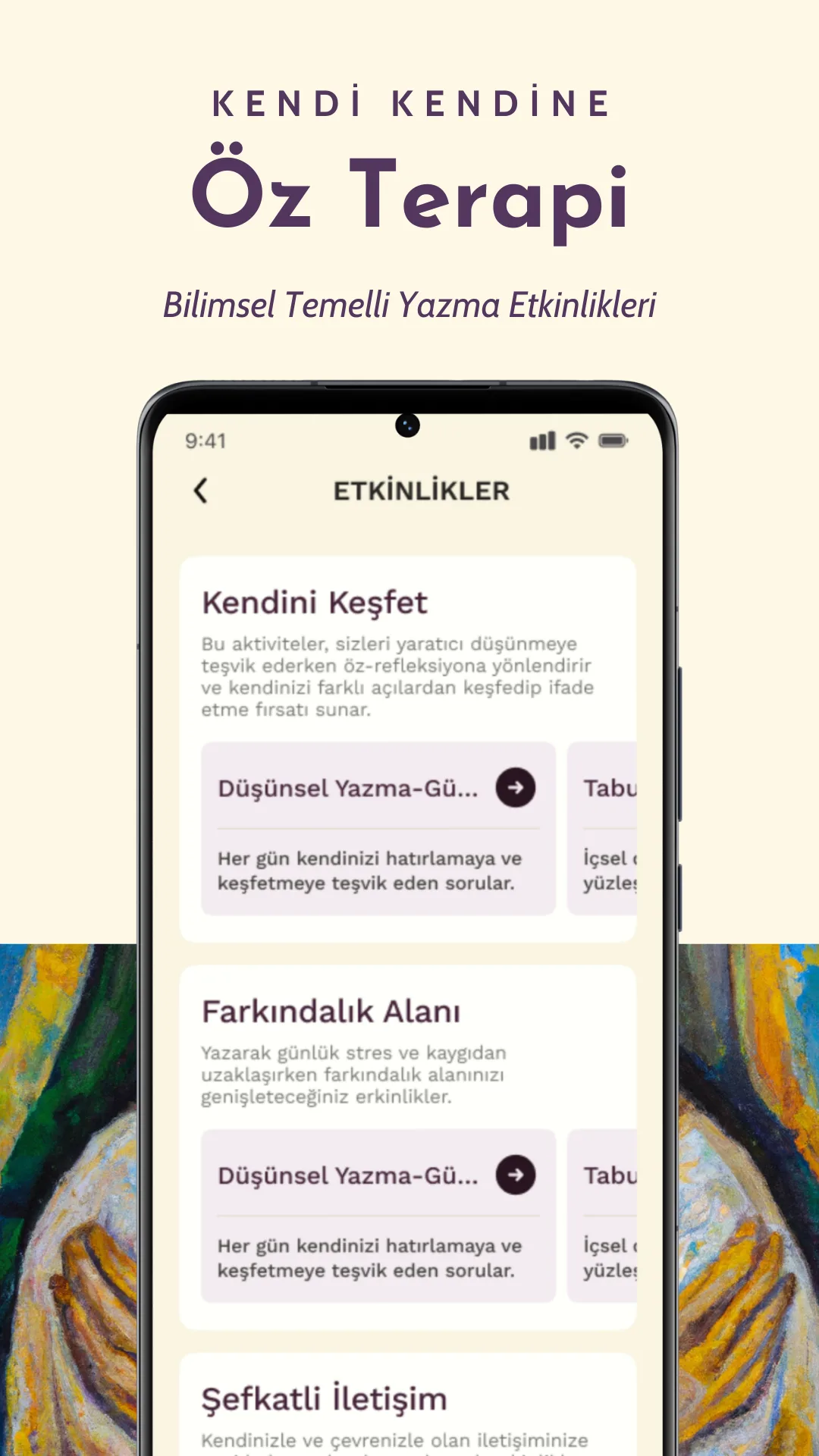 Yaz ve Yarat mobil uygulamasının etkinlikler sayfasının kesiti. Sayfa kesitinde görünen üç ana başlık var: 'Kendini Keşfet', 'Farkındalık Alanı' ve 'Şefkatli İletişim'. Her başlığın altında kısa açıklamalar bulunuyor. Bu etkinlikler, kullanıcının öz farkındalığını artırmasına, günlük stresi azaltmasına ve duygusal iyileşme sağlamasına yardımcı olmayı amaçlıyor. Her bir etkinlik başlığının altında, kullanıcıyı yazmaya teşvik eden günlük sorular ve rehberlik sunuluyor.